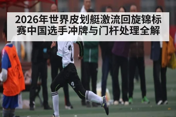 2026年世界皮划艇激流回旋锦标赛中国选手冲牌与门杆处理全解（KaiyunSports）