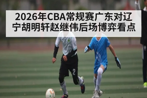 2026年CBA常规赛广东对辽宁胡明轩赵继伟后场博弈看点（KaiyunSports）